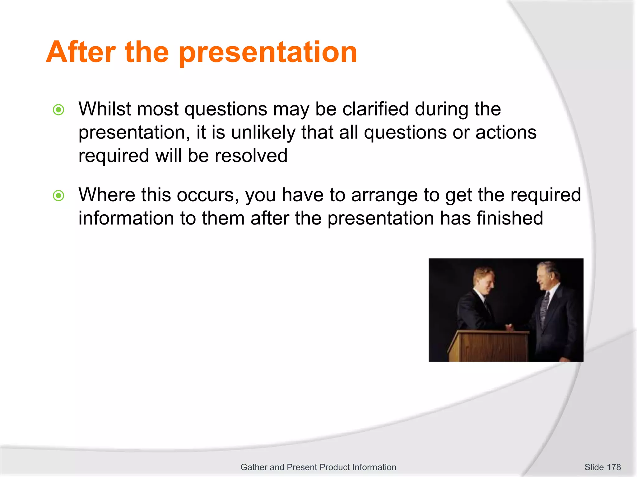 After the presentation
 Whilst most questions may be clarified during the
presentation, it is unlikely that all questions or actions
required will be resolved
 Where this occurs, you have to arrange to get the required
information to them after the presentation has finished
Slide 178Gather and Present Product Information
 