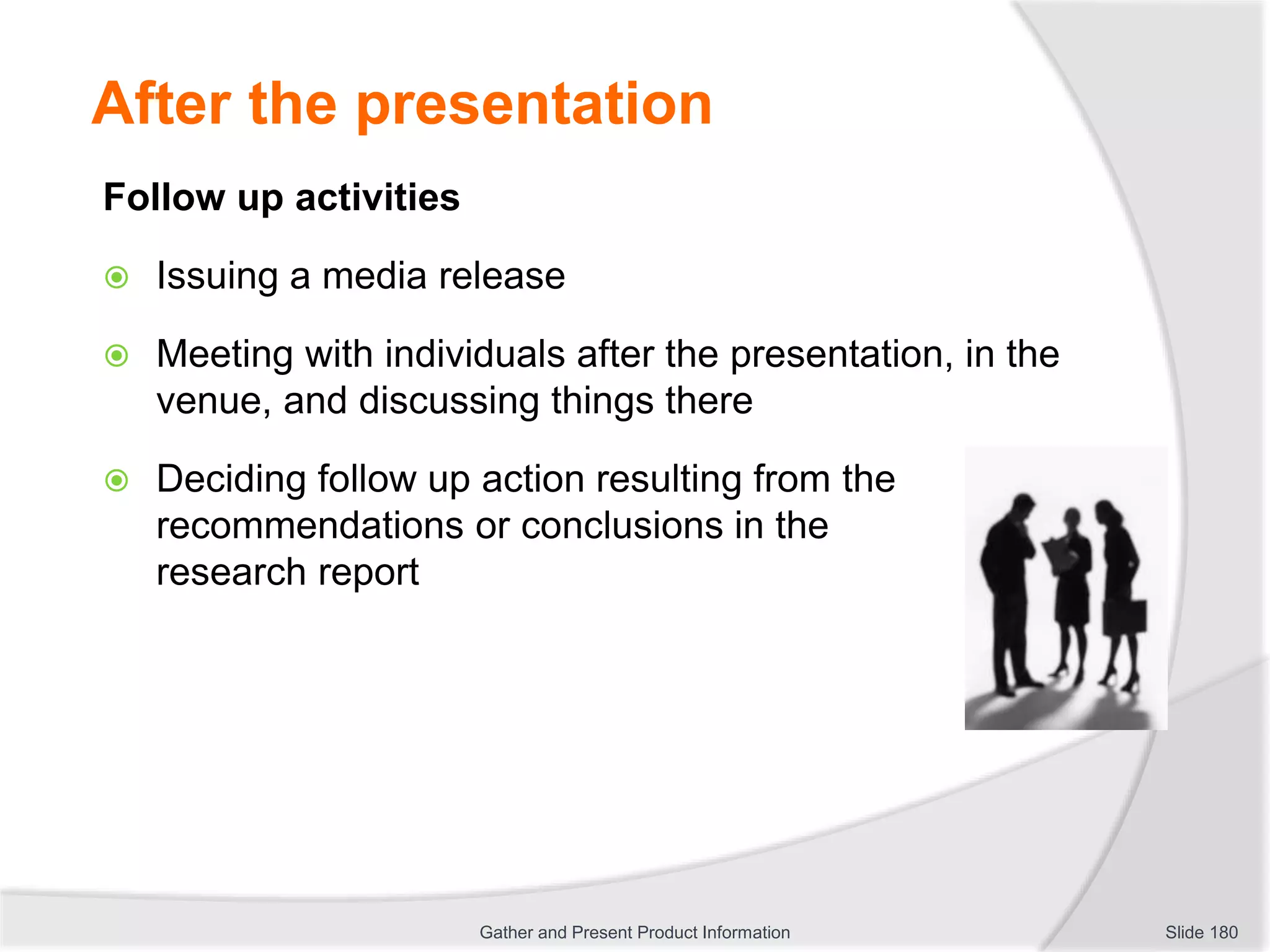 After the presentation
Follow up activities
 Issuing a media release
 Meeting with individuals after the presentation, in the
venue, and discussing things there
 Deciding follow up action resulting from the
recommendations or conclusions in the
research report
Slide 180Gather and Present Product Information
 