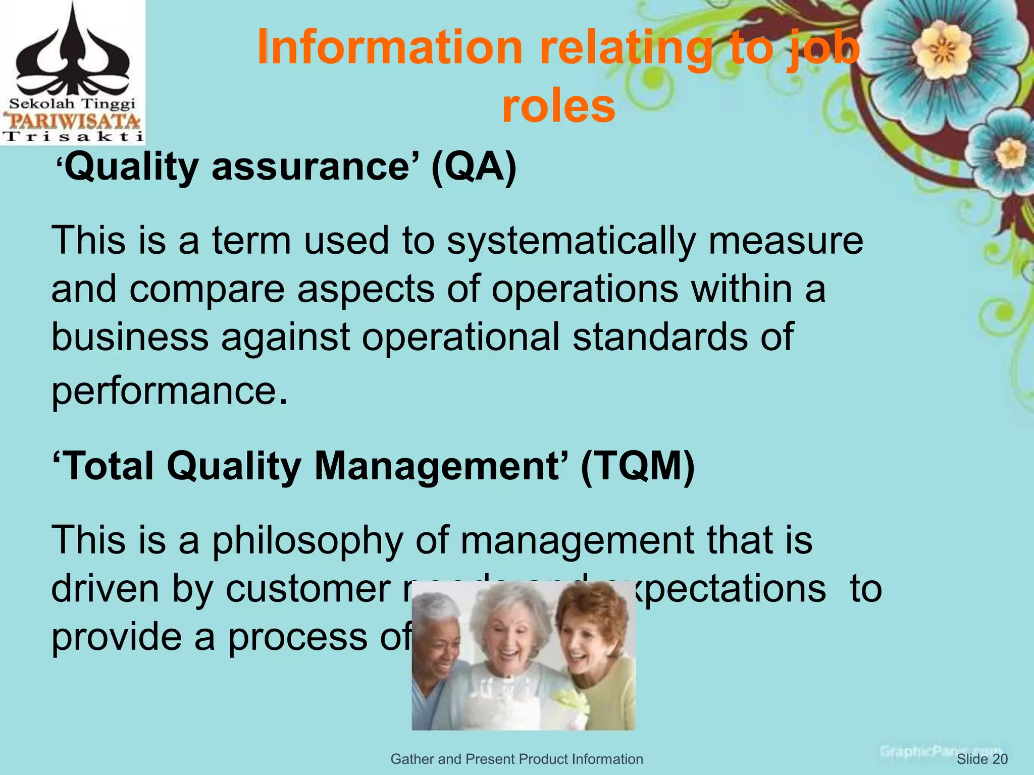 Information relating to job
roles
‘Quality assurance’ (QA)
This is a term used to systematically measure
and compare aspects of operations within a
business against operational standards of
performance.
‘Total Quality Management’ (TQM)
This is a philosophy of management that is
driven by customer needs and expectations to
provide a process of excellence.
Slide 20Gather and Present Product Information
 