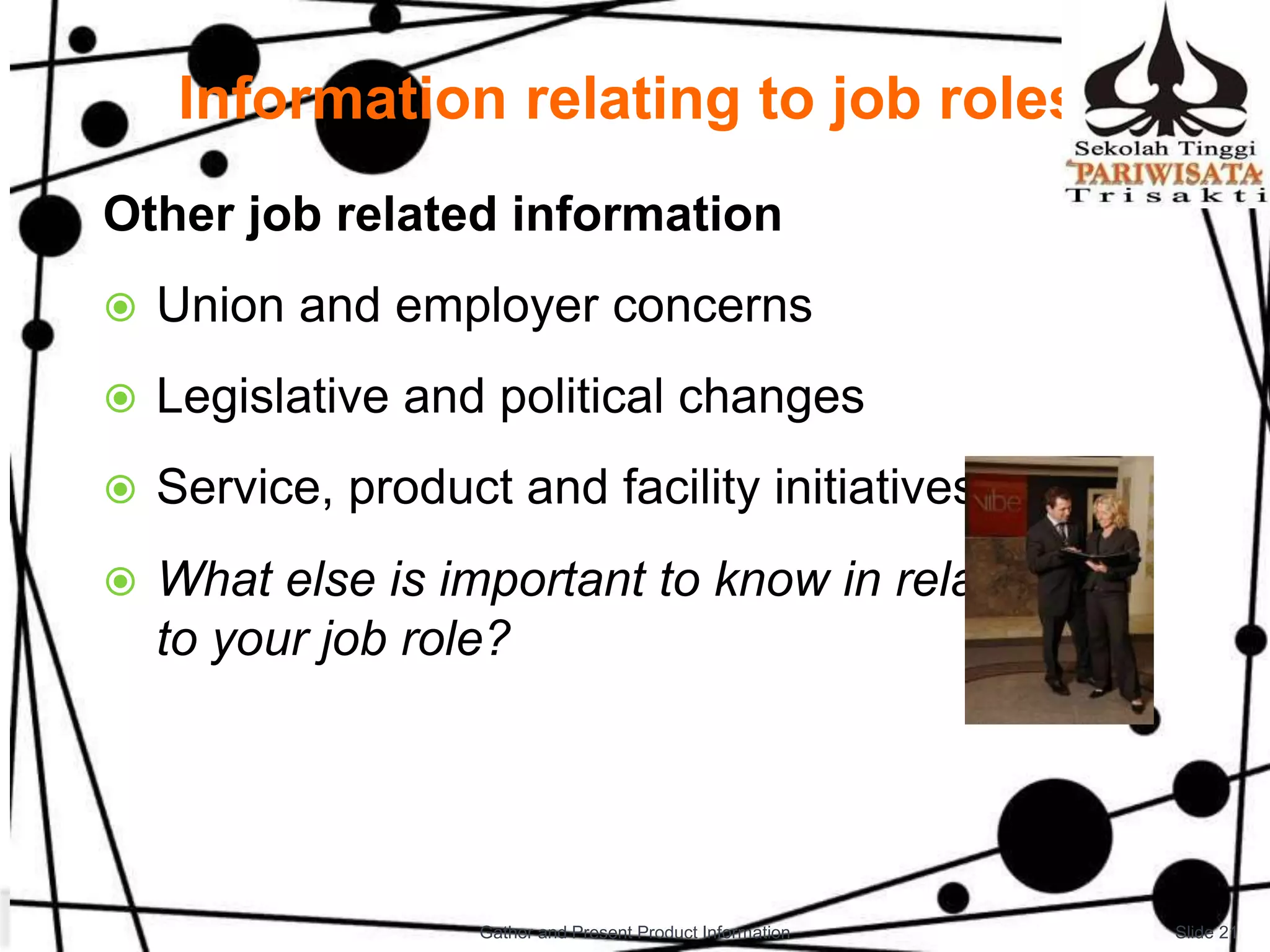 Information relating to job roles
Other job related information
 Union and employer concerns
 Legislative and political changes
 Service, product and facility initiatives
 What else is important to know in relation
to your job role?
Slide 21Gather and Present Product Information
 