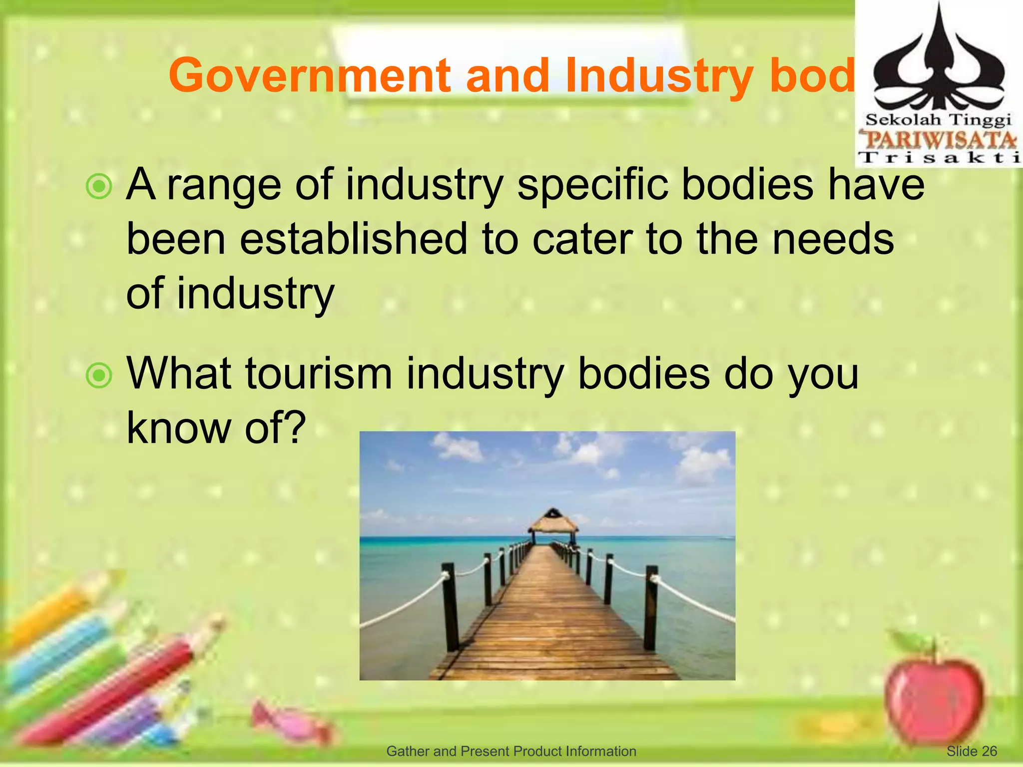 Government and Industry bodies
 A range of industry specific bodies have
been established to cater to the needs
of industry
 What tourism industry bodies do you
know of?
Slide 26Gather and Present Product Information
 