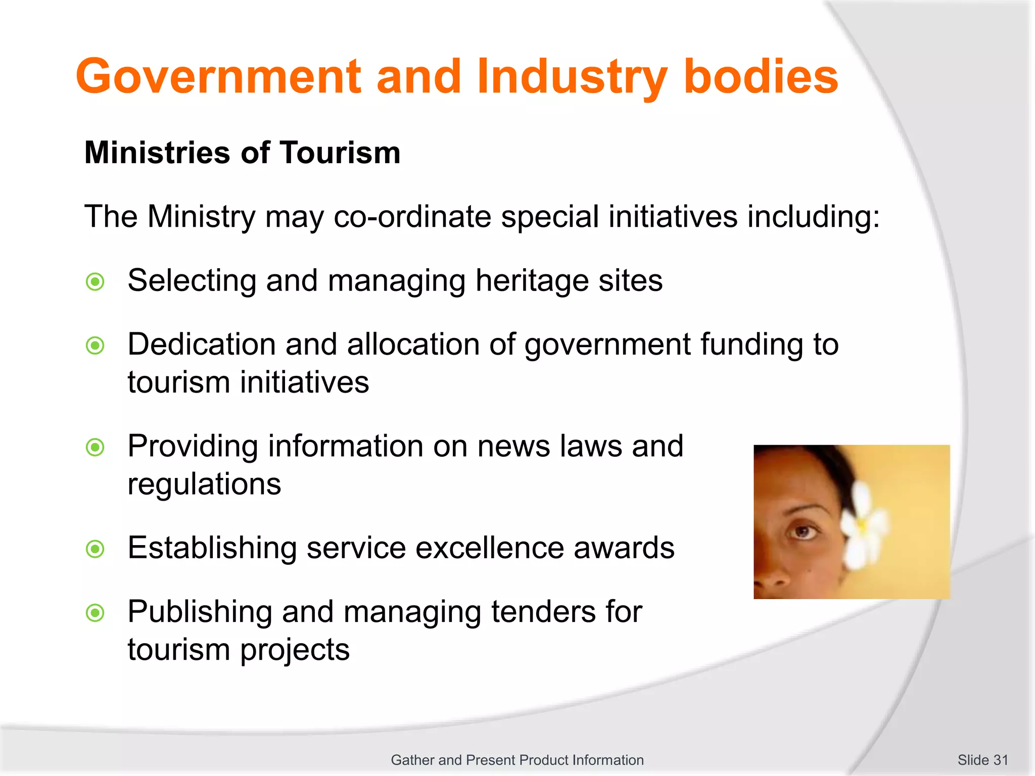 Government and Industry bodies
Ministries of Tourism
The Ministry may co-ordinate special initiatives including:
 Selecting and managing heritage sites
 Dedication and allocation of government funding to
tourism initiatives
 Providing information on news laws and
regulations
 Establishing service excellence awards
 Publishing and managing tenders for
tourism projects
Slide 31Gather and Present Product Information
 