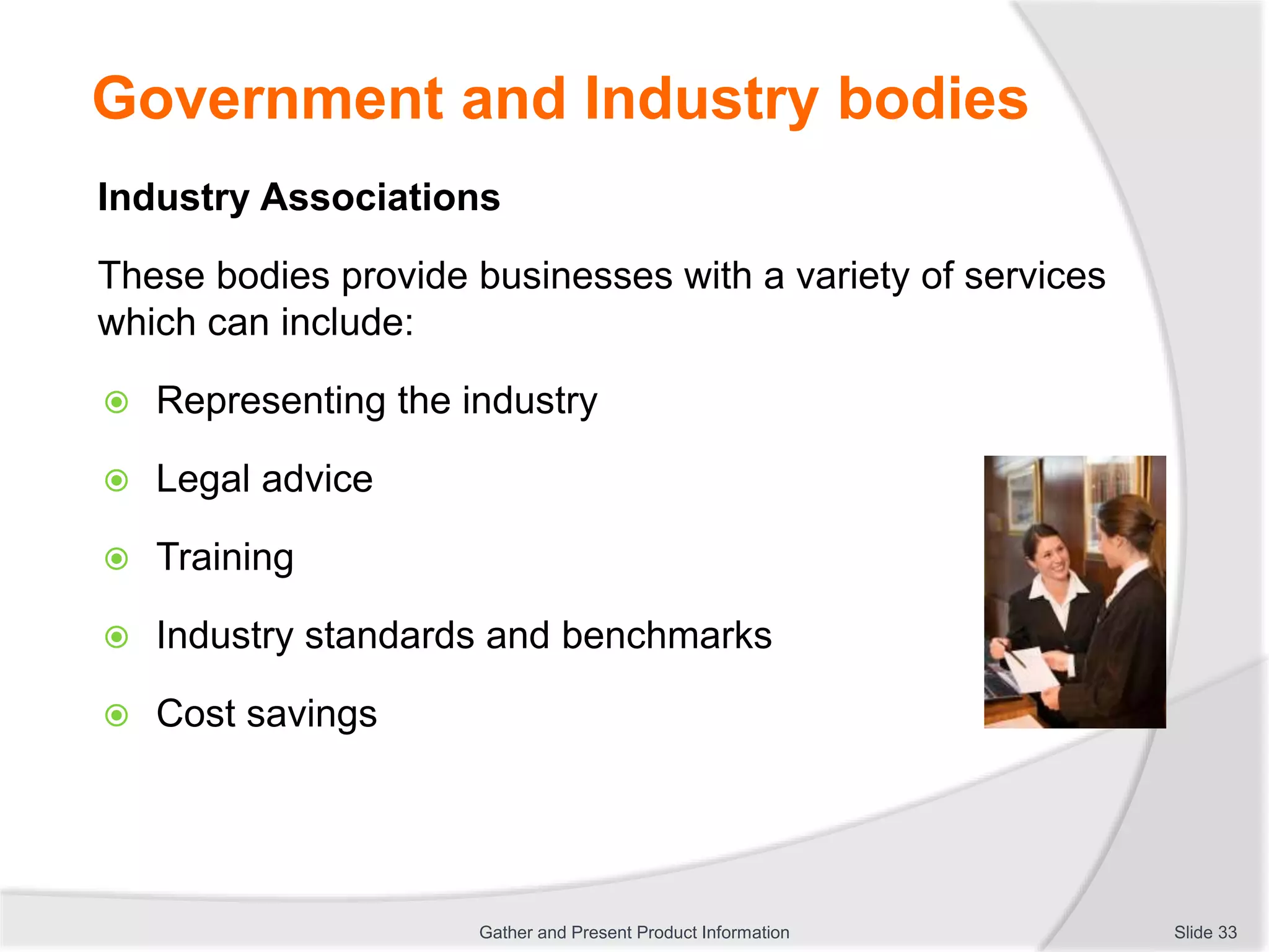 Government and Industry bodies
Industry Associations
These bodies provide businesses with a variety of services
which can include:
 Representing the industry
 Legal advice
 Training
 Industry standards and benchmarks
 Cost savings
Slide 33Gather and Present Product Information
 