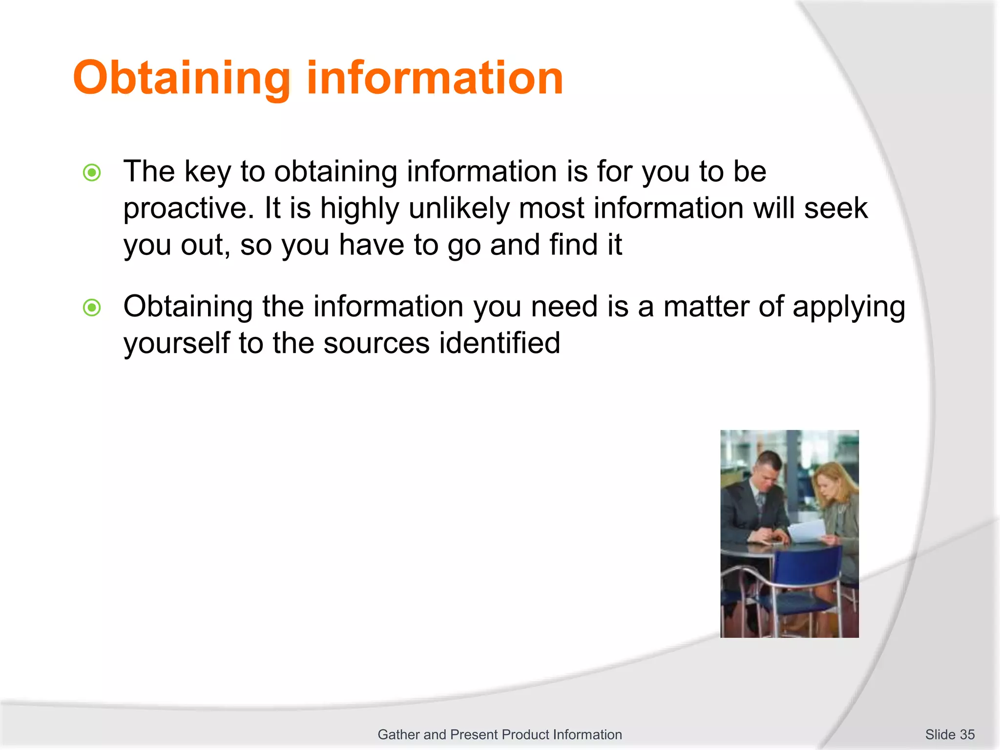 Obtaining information
 The key to obtaining information is for you to be
proactive. It is highly unlikely most information will seek
you out, so you have to go and find it
 Obtaining the information you need is a matter of applying
yourself to the sources identified
Slide 35Gather and Present Product Information
 