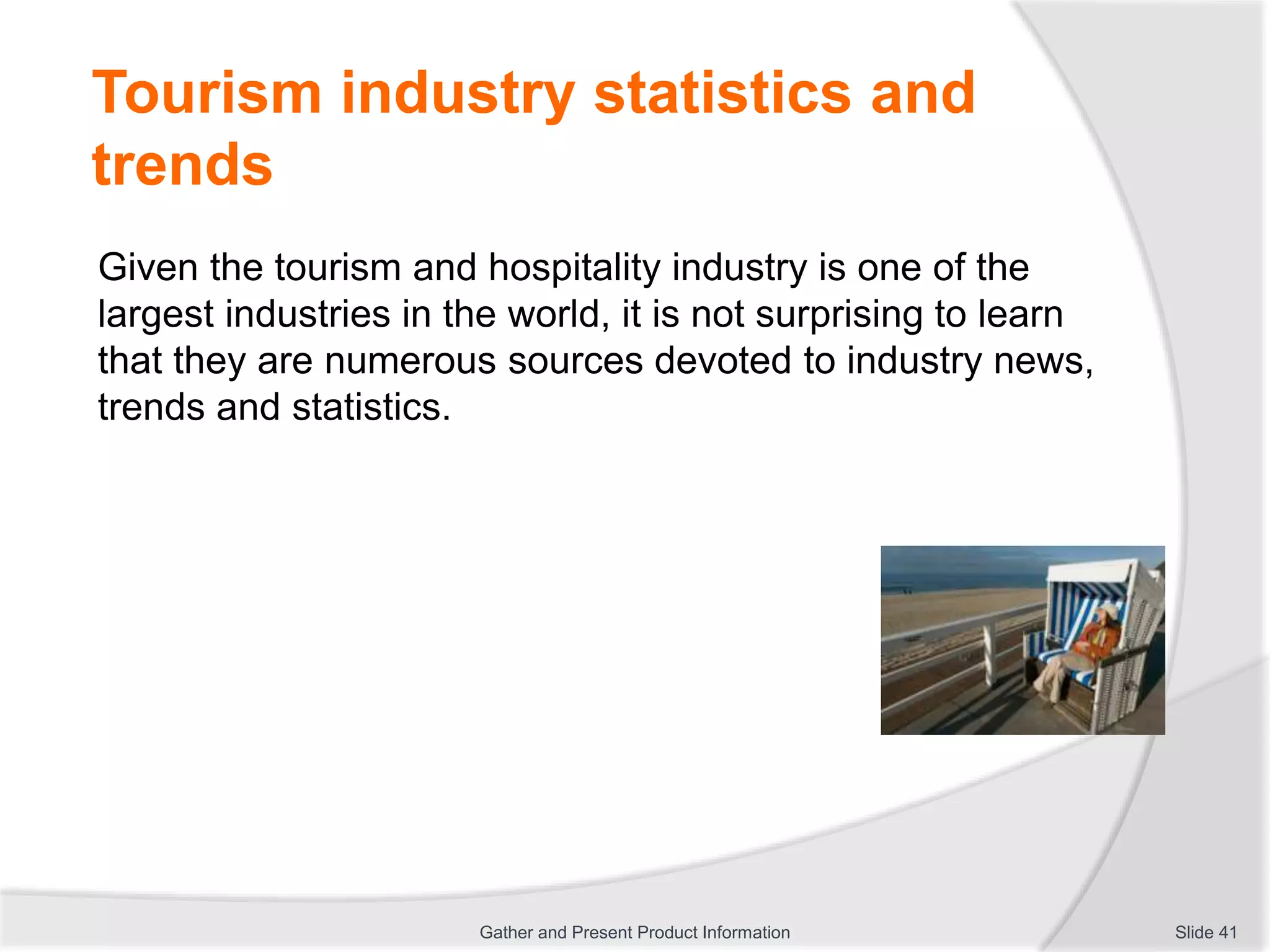 Tourism industry statistics and
trends
Given the tourism and hospitality industry is one of the
largest industries in the world, it is not surprising to learn
that they are numerous sources devoted to industry news,
trends and statistics.
Slide 41Gather and Present Product Information
 
