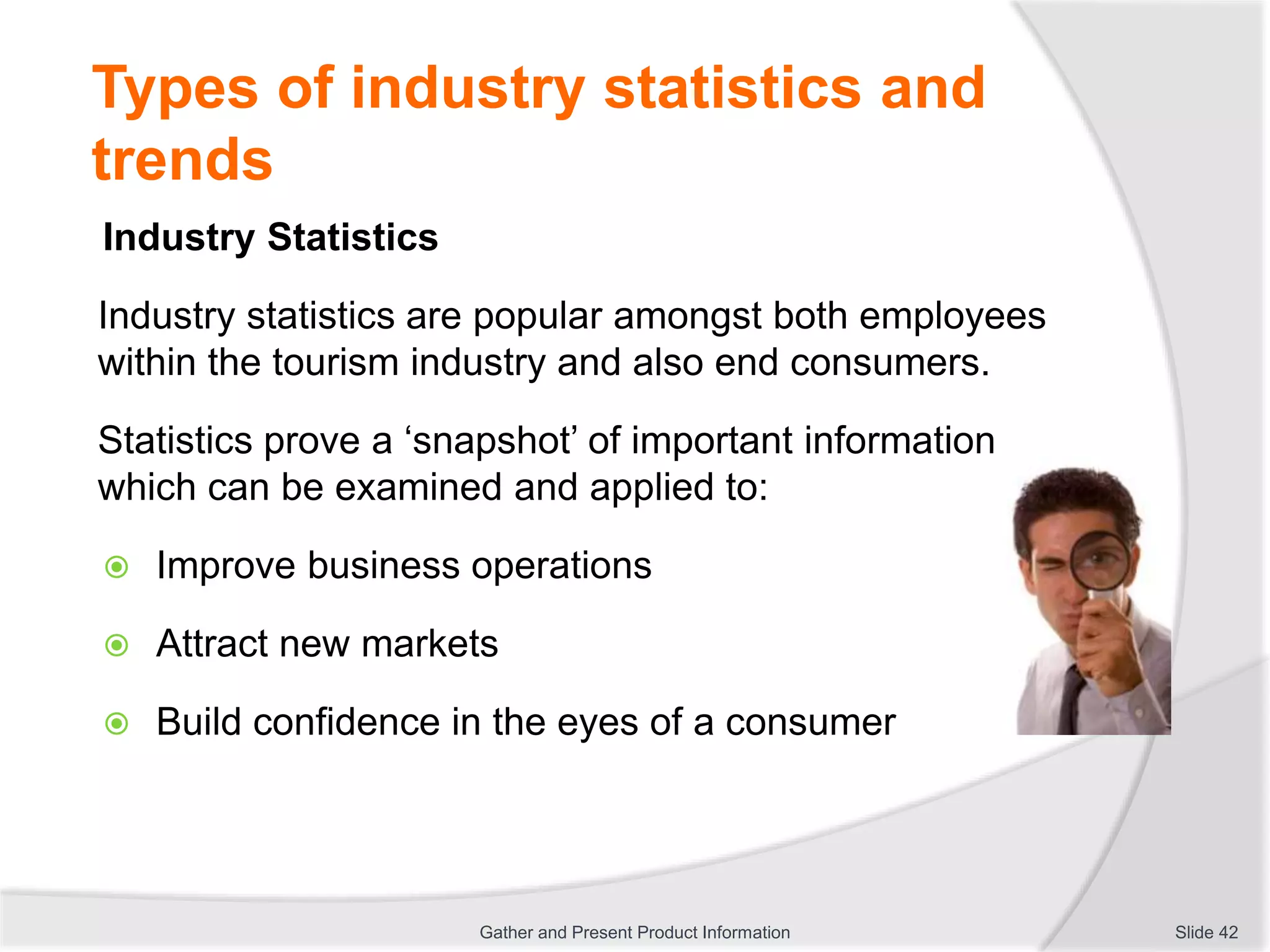 Types of industry statistics and
trends
Industry Statistics
Industry statistics are popular amongst both employees
within the tourism industry and also end consumers.
Statistics prove a ‘snapshot’ of important information
which can be examined and applied to:
 Improve business operations
 Attract new markets
 Build confidence in the eyes of a consumer
Slide 42Gather and Present Product Information
 