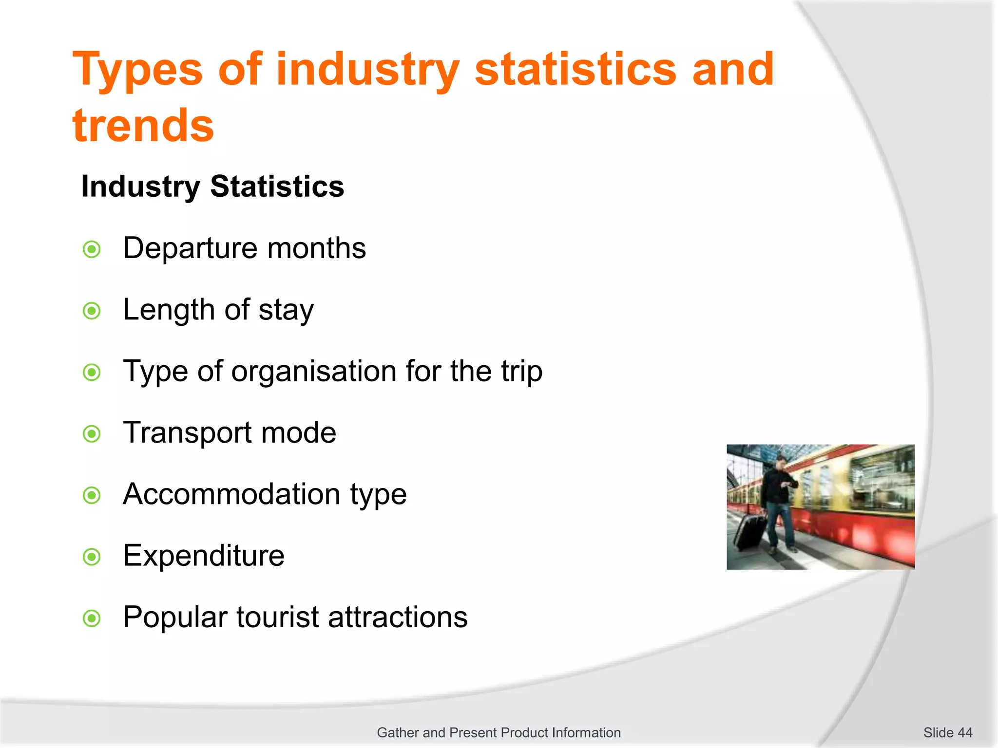 Types of industry statistics and
trends
Industry Statistics
 Departure months
 Length of stay
 Type of organisation for the trip
 Transport mode
 Accommodation type
 Expenditure
 Popular tourist attractions
Slide 44Gather and Present Product Information
 
