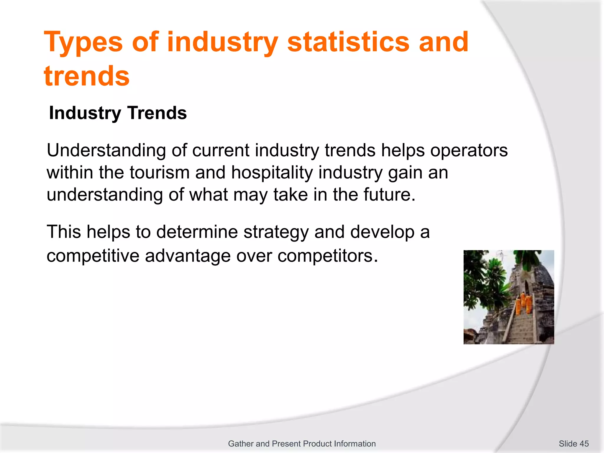 Types of industry statistics and
trends
Industry Trends
Understanding of current industry trends helps operators
within the tourism and hospitality industry gain an
understanding of what may take in the future.
This helps to determine strategy and develop a
competitive advantage over competitors.
Slide 45Gather and Present Product Information
 