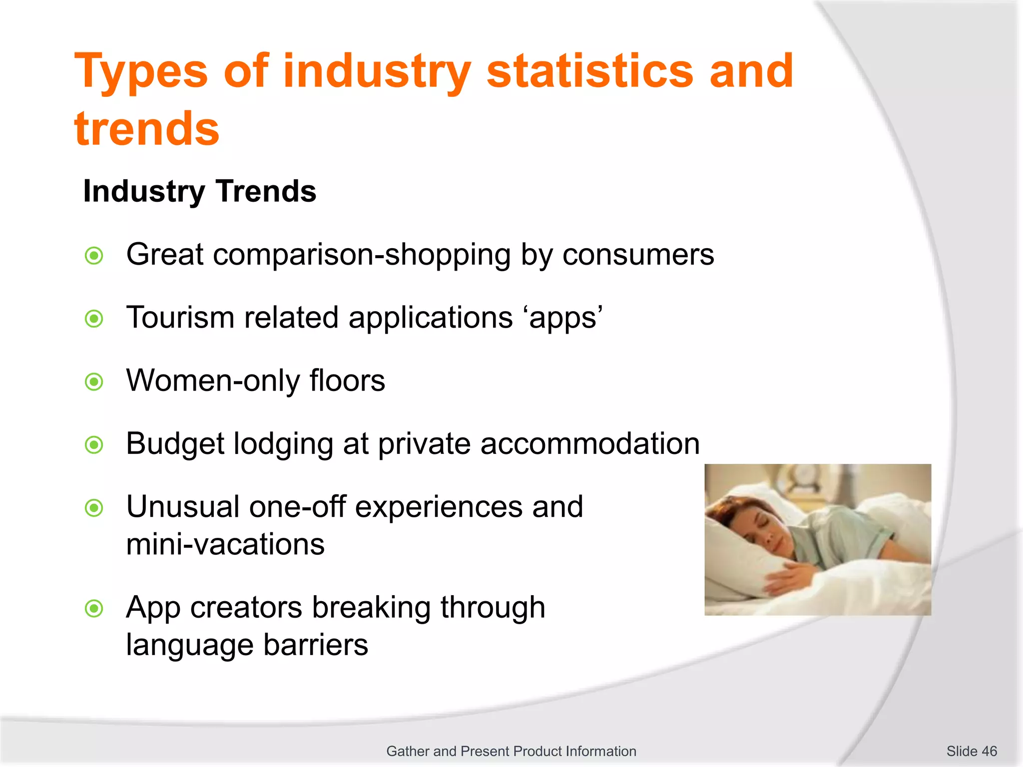 Types of industry statistics and
trends
Industry Trends
 Great comparison-shopping by consumers
 Tourism related applications ‘apps’
 Women-only floors
 Budget lodging at private accommodation
 Unusual one-off experiences and
mini-vacations
 App creators breaking through
language barriers
Slide 46Gather and Present Product Information
 