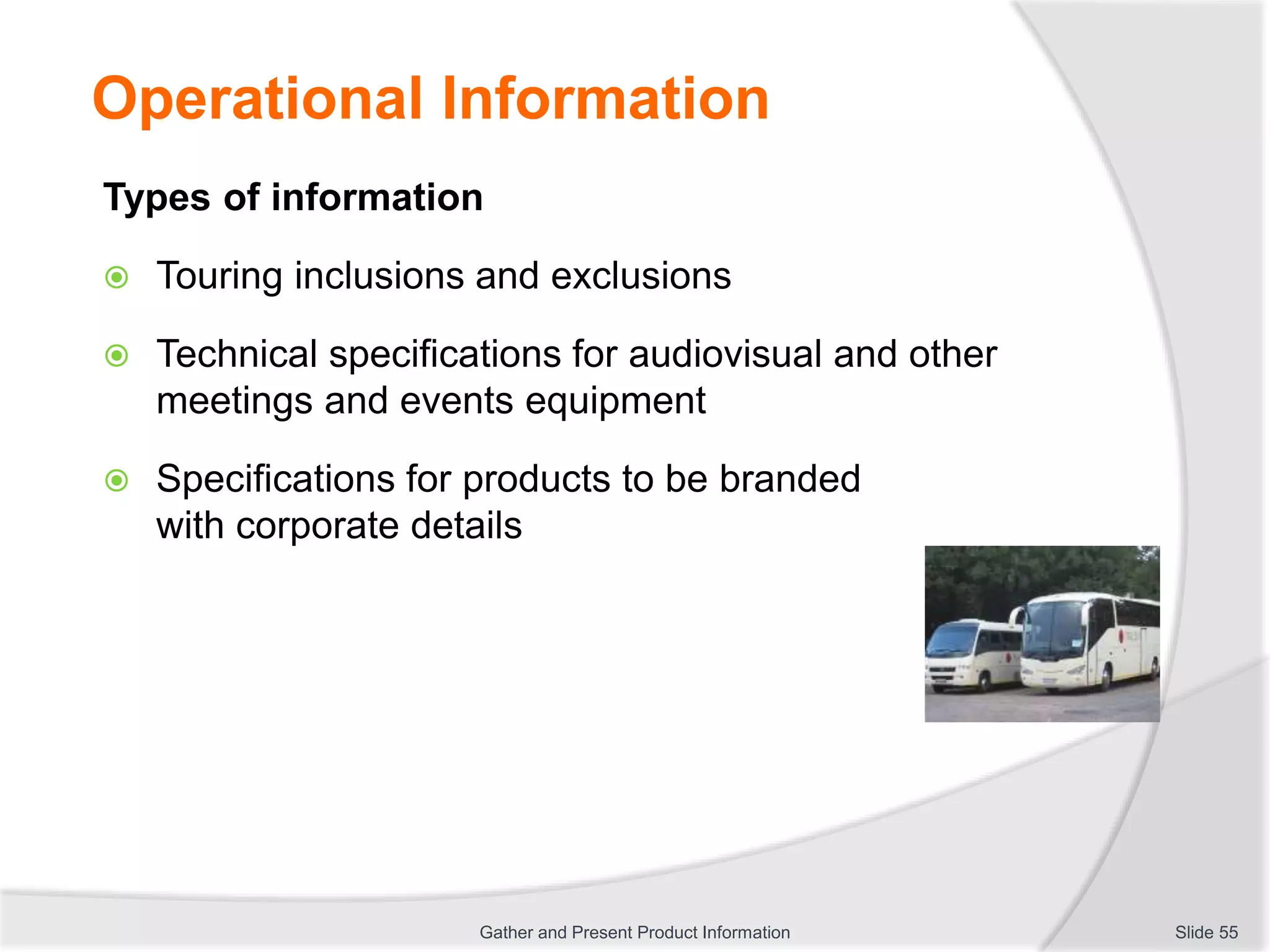 Operational Information
Types of information
 Touring inclusions and exclusions
 Technical specifications for audiovisual and other
meetings and events equipment
 Specifications for products to be branded
with corporate details
Slide 55Gather and Present Product Information
 