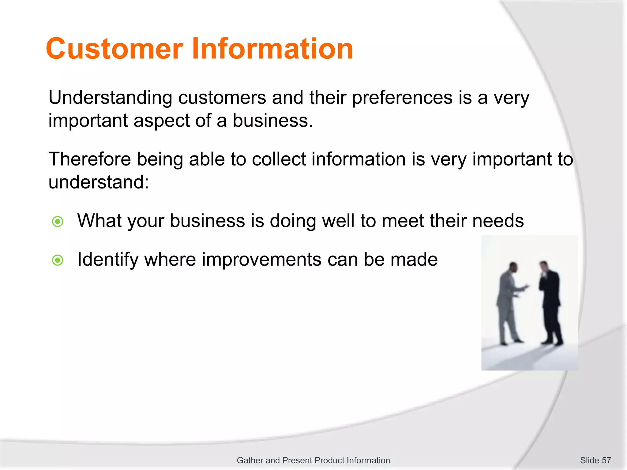 Customer Information
Understanding customers and their preferences is a very
important aspect of a business.
Therefore being able to collect information is very important to
understand:
 What your business is doing well to meet their needs
 Identify where improvements can be made
Slide 57Gather and Present Product Information
 