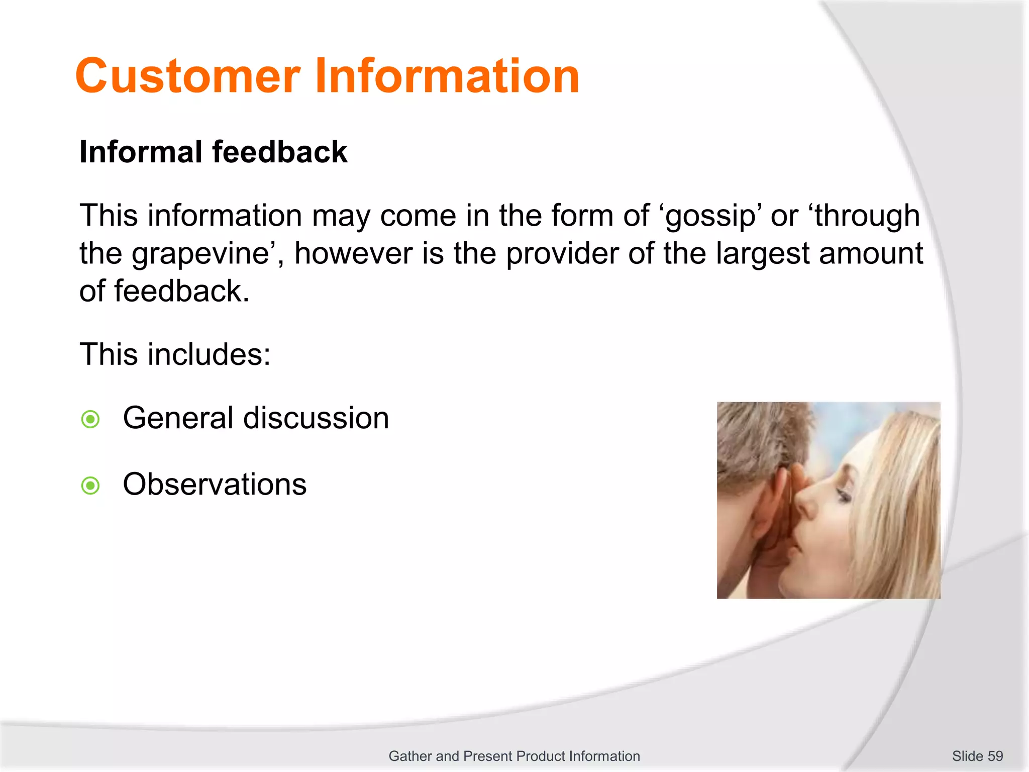 Customer Information
Informal feedback
This information may come in the form of ‘gossip’ or ‘through
the grapevine’, however is the provider of the largest amount
of feedback.
This includes:
 General discussion
 Observations
Slide 59Gather and Present Product Information
 