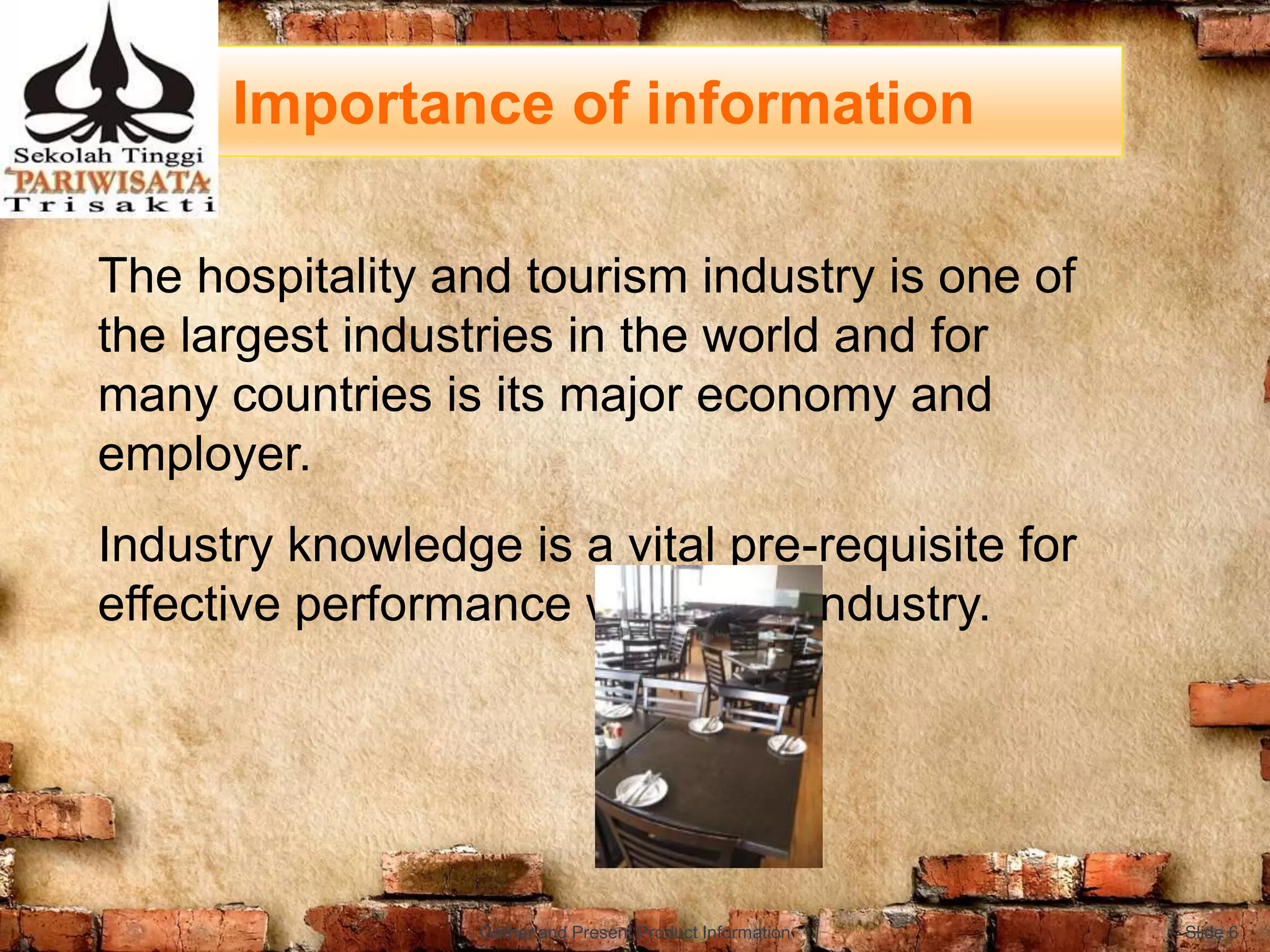 Importance of information
The hospitality and tourism industry is one of
the largest industries in the world and for
many countries is its major economy and
employer.
Industry knowledge is a vital pre-requisite for
effective performance within the industry.
Slide 6Gather and Present Product Information
 