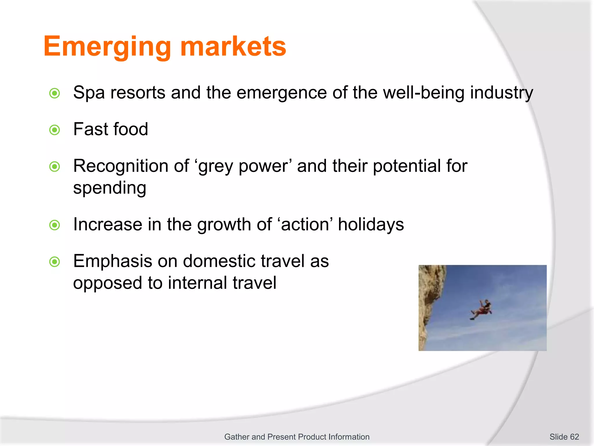 Emerging markets
 Spa resorts and the emergence of the well-being industry
 Fast food
 Recognition of ‘grey power’ and their potential for
spending
 Increase in the growth of ‘action’ holidays
 Emphasis on domestic travel as
opposed to internal travel
Slide 62Gather and Present Product Information
 