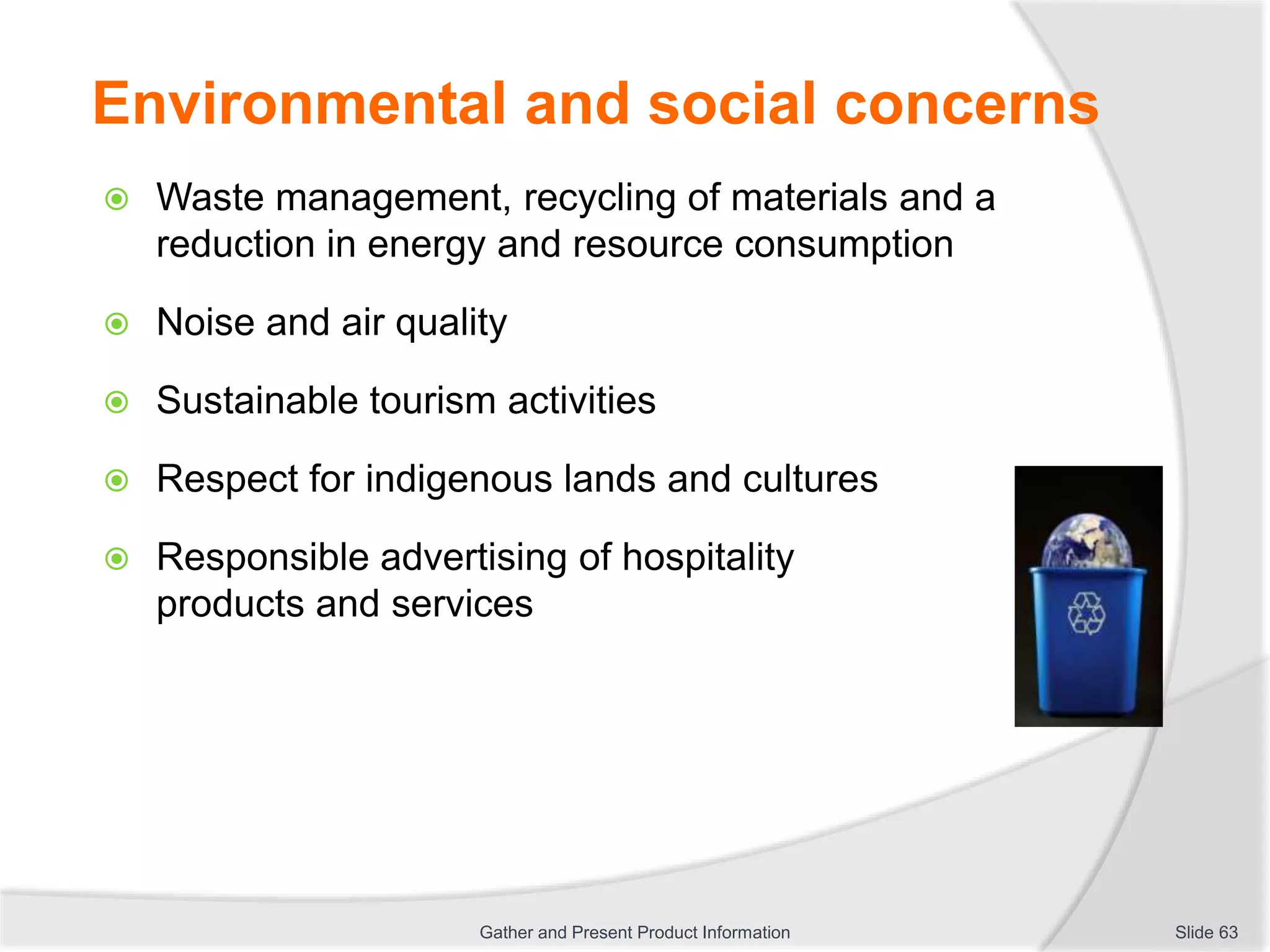 Environmental and social concerns
 Waste management, recycling of materials and a
reduction in energy and resource consumption
 Noise and air quality
 Sustainable tourism activities
 Respect for indigenous lands and cultures
 Responsible advertising of hospitality
products and services
Slide 63Gather and Present Product Information
 