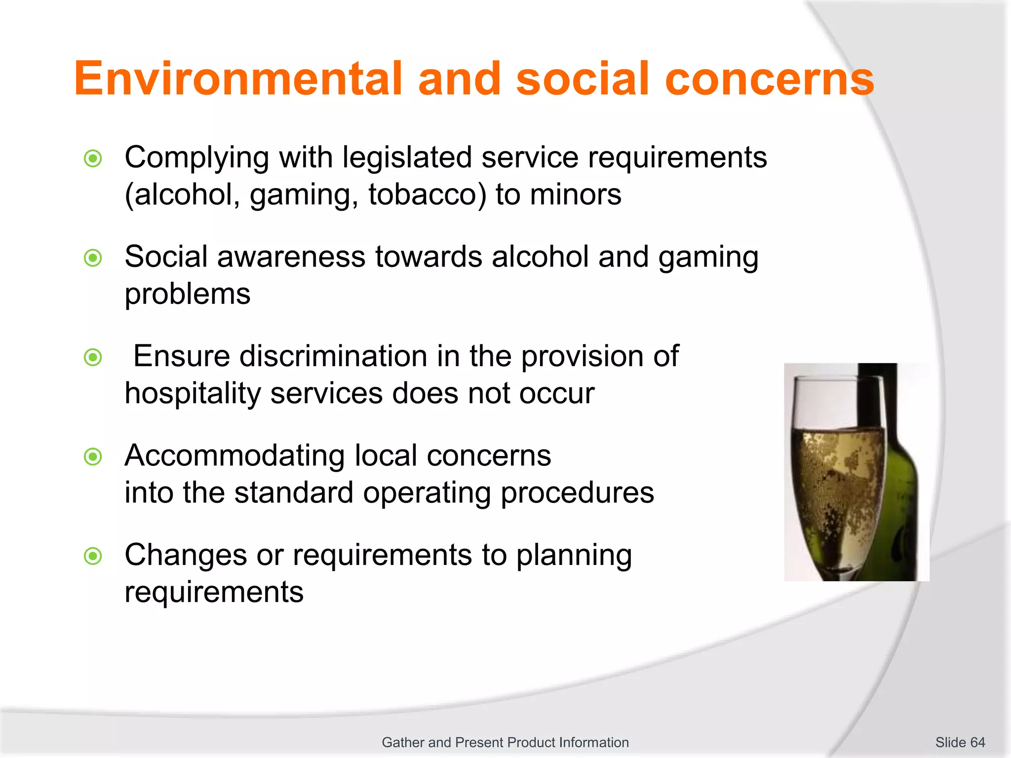 Environmental and social concerns
 Complying with legislated service requirements
(alcohol, gaming, tobacco) to minors
 Social awareness towards alcohol and gaming
problems
 Ensure discrimination in the provision of
hospitality services does not occur
 Accommodating local concerns
into the standard operating procedures
 Changes or requirements to planning
requirements
Slide 64Gather and Present Product Information
 