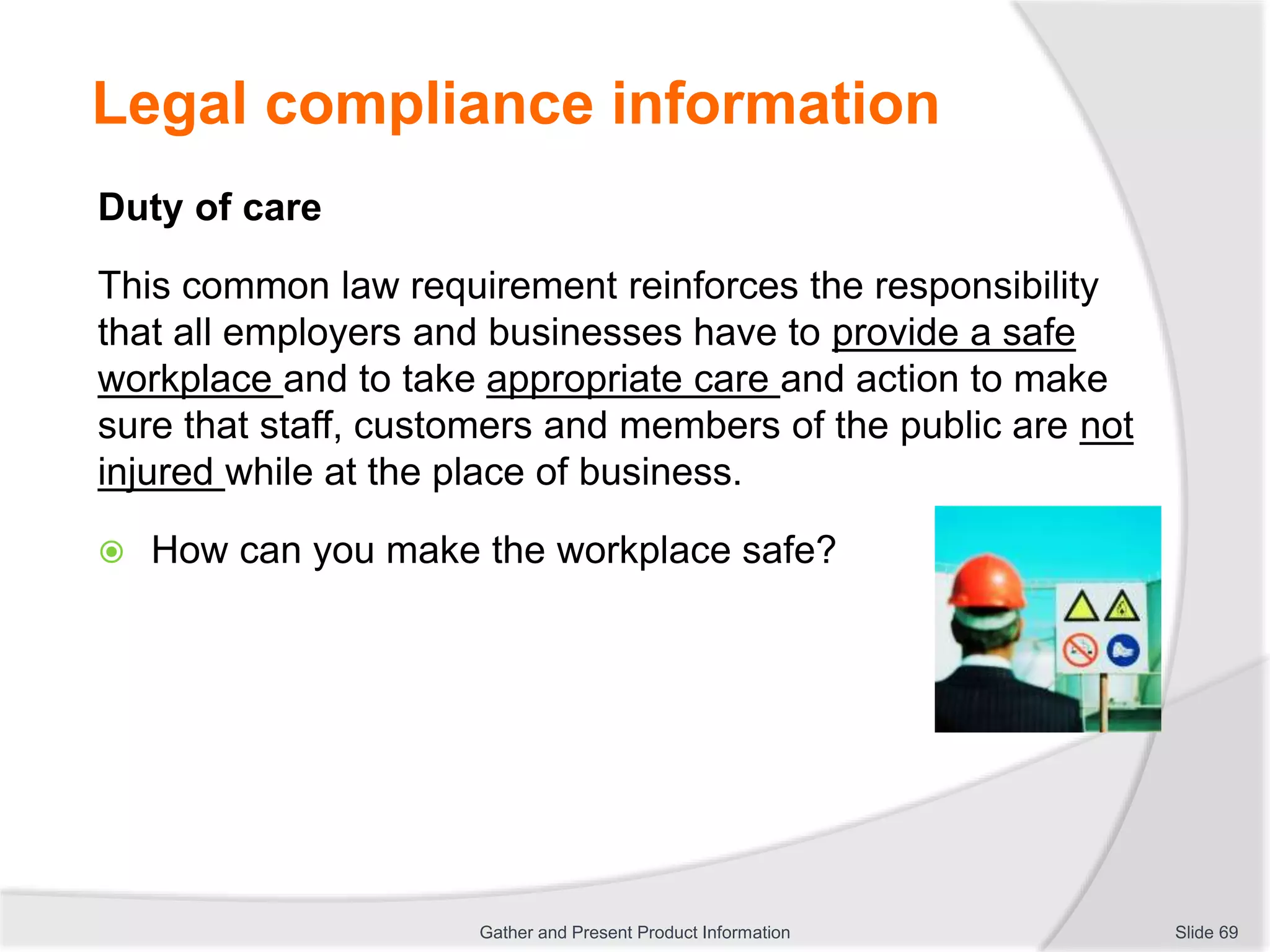 Legal compliance information
Duty of care
This common law requirement reinforces the responsibility
that all employers and businesses have to provide a safe
workplace and to take appropriate care and action to make
sure that staff, customers and members of the public are not
injured while at the place of business.
 How can you make the workplace safe?
Slide 69Gather and Present Product Information
 