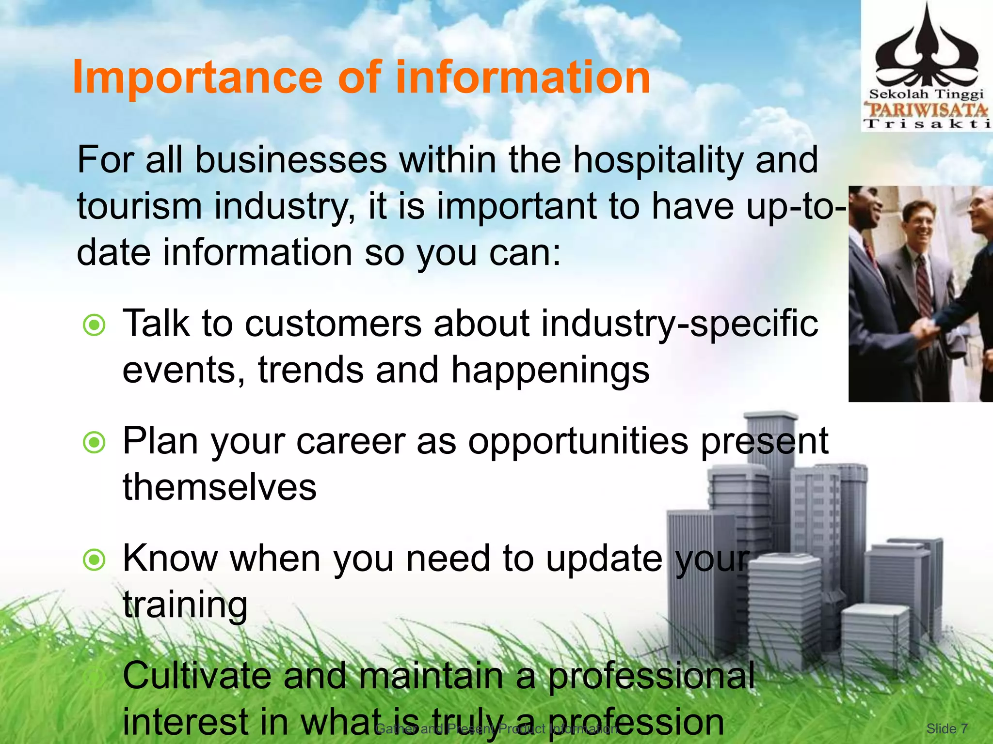 Importance of information
For all businesses within the hospitality and
tourism industry, it is important to have up-to-
date information so you can:
 Talk to customers about industry-specific
events, trends and happenings
 Plan your career as opportunities present
themselves
 Know when you need to update your
training
 Cultivate and maintain a professional
interest in what is truly a profession Slide 7Gather and Present Product Information
 
