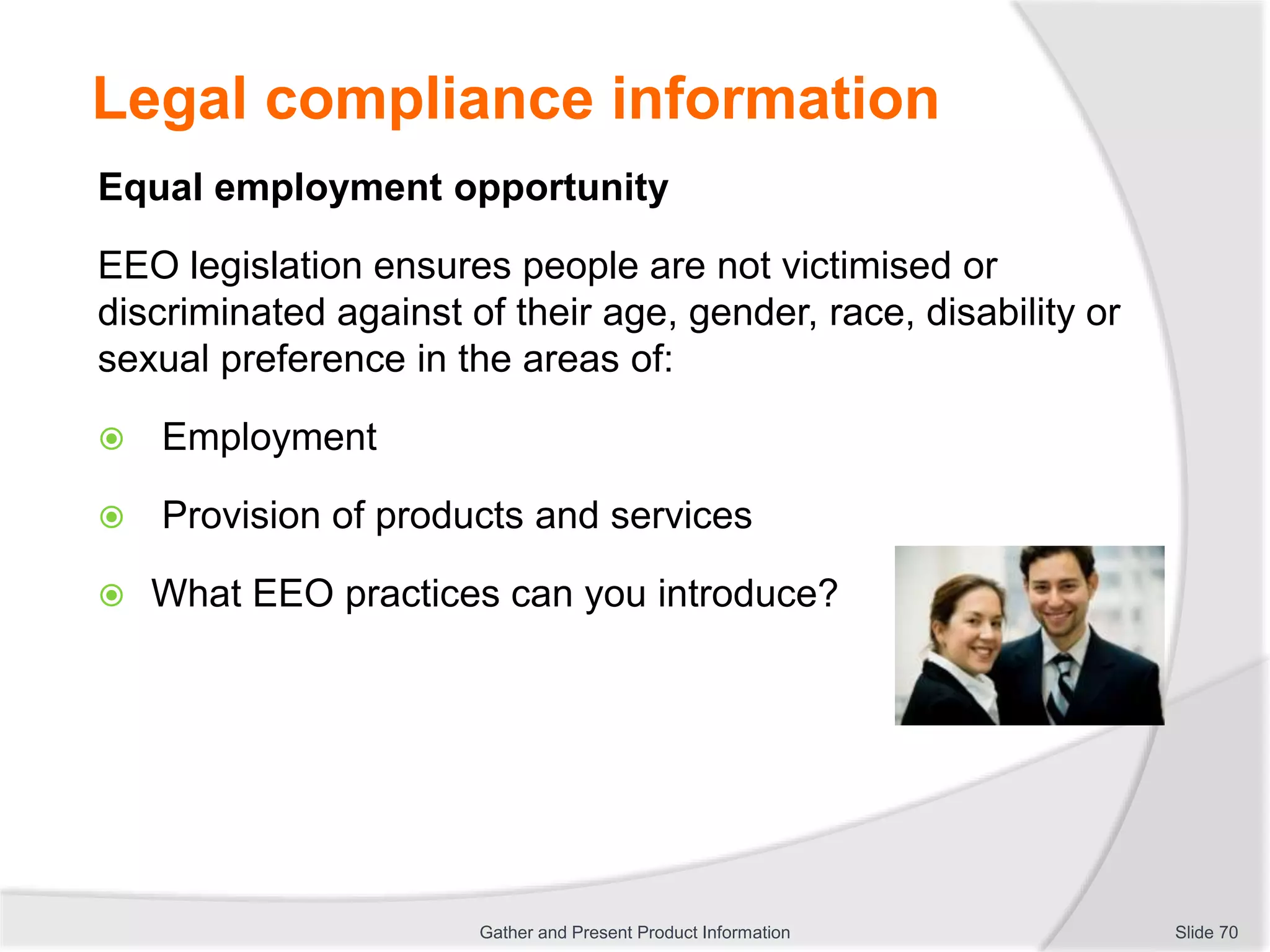 Legal compliance information
Equal employment opportunity
EEO legislation ensures people are not victimised or
discriminated against of their age, gender, race, disability or
sexual preference in the areas of:
 Employment
 Provision of products and services
 What EEO practices can you introduce?
Slide 70Gather and Present Product Information
 