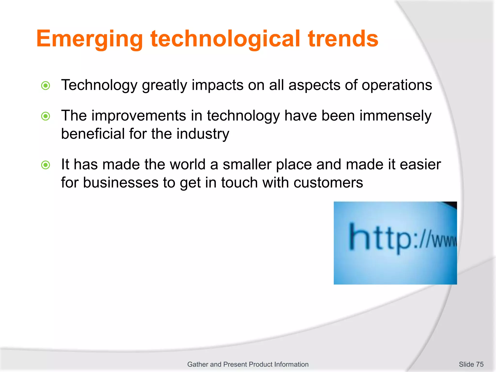 Emerging technological trends
 Technology greatly impacts on all aspects of operations
 The improvements in technology have been immensely
beneficial for the industry
 It has made the world a smaller place and made it easier
for businesses to get in touch with customers
Slide 75Gather and Present Product Information
 