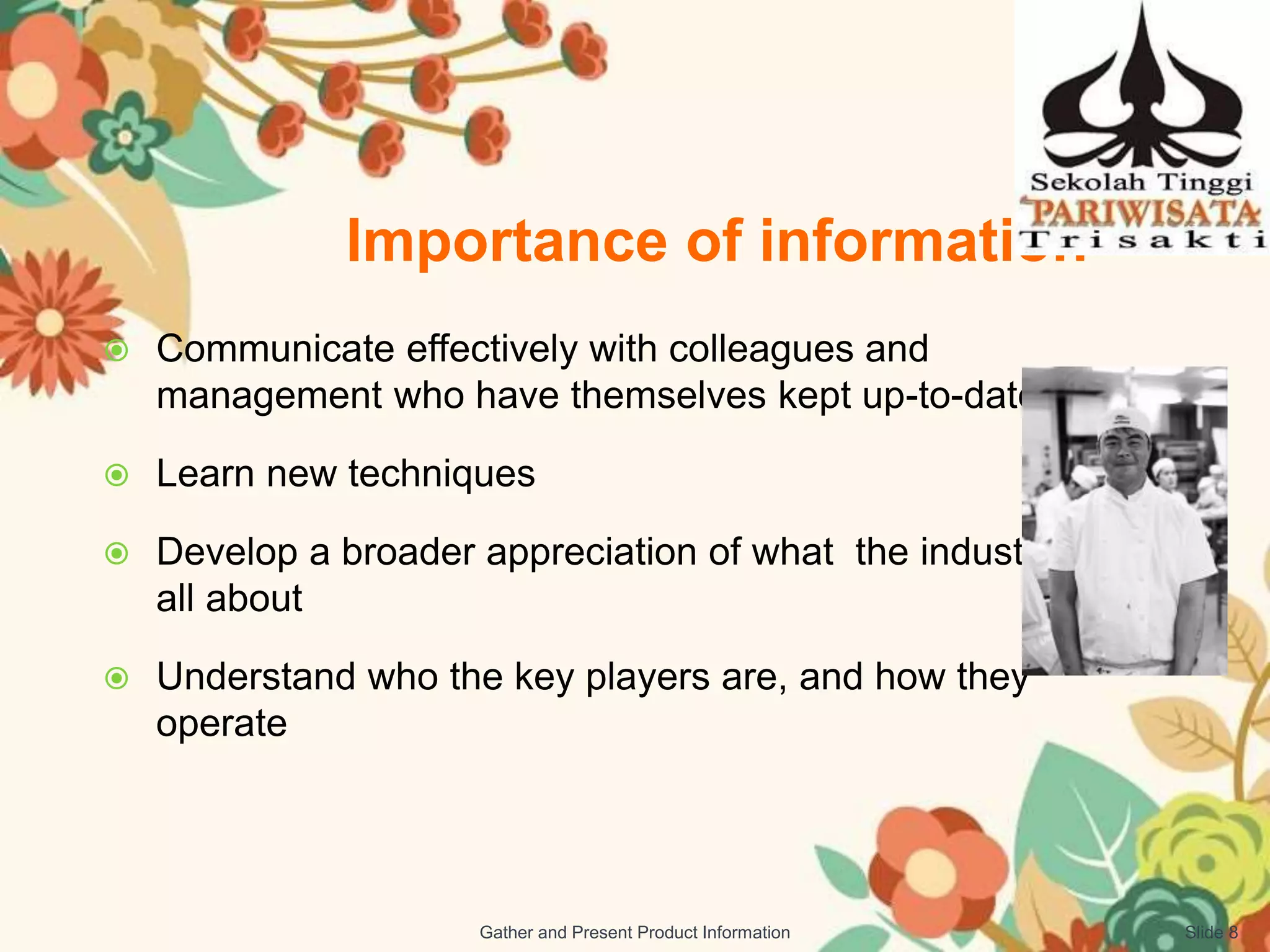 Importance of information
 Communicate effectively with colleagues and
management who have themselves kept up-to-date
 Learn new techniques
 Develop a broader appreciation of what the industry is
all about
 Understand who the key players are, and how they
operate
Slide 8Gather and Present Product Information
 
