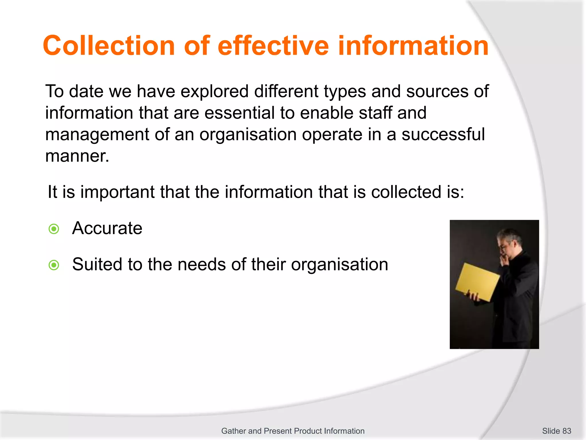 Collection of effective information
To date we have explored different types and sources of
information that are essential to enable staff and
management of an organisation operate in a successful
manner.
It is important that the information that is collected is:
 Accurate
 Suited to the needs of their organisation
Slide 83Gather and Present Product Information
 