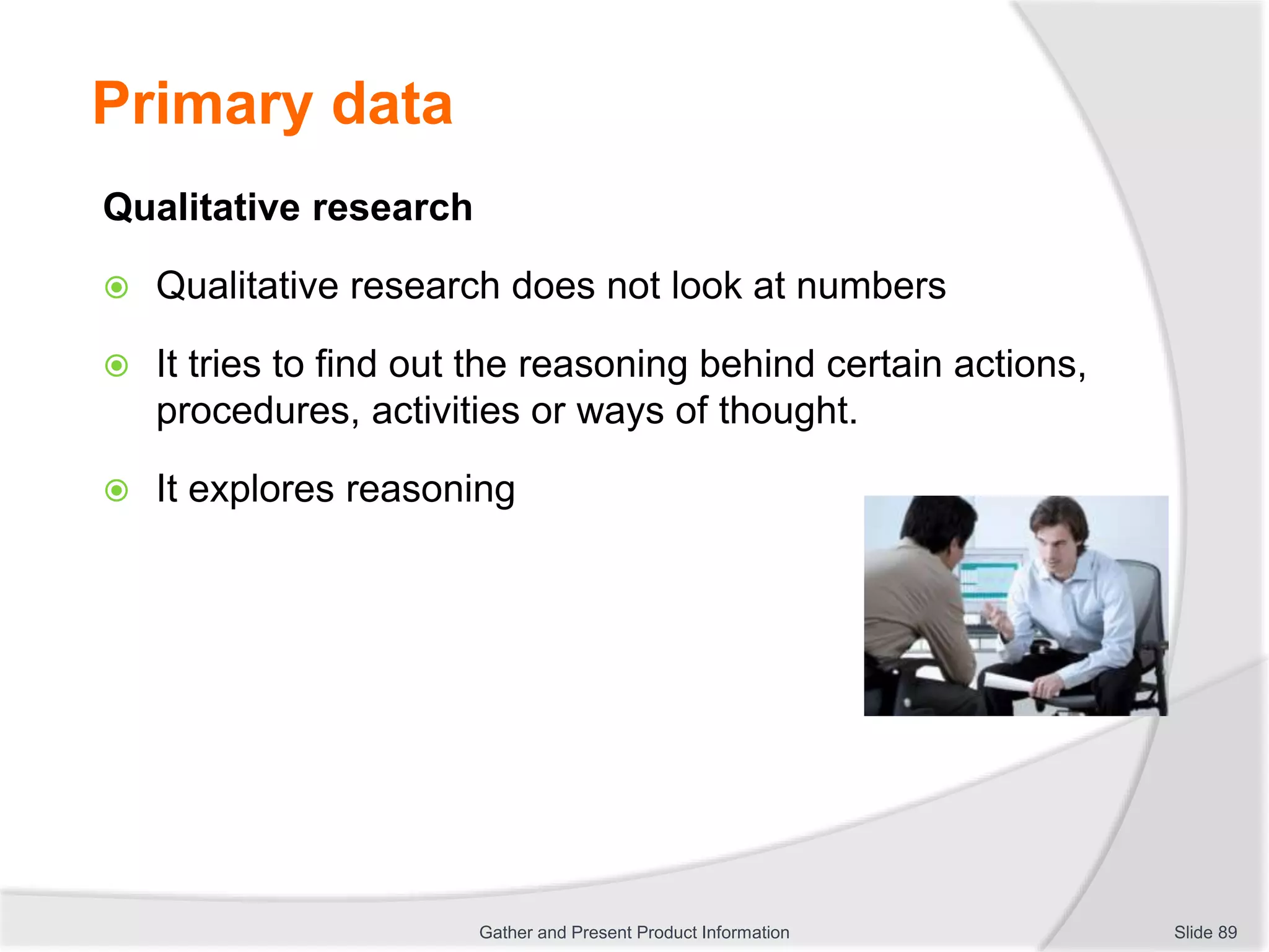 Primary data
Qualitative research
 Qualitative research does not look at numbers
 It tries to find out the reasoning behind certain actions,
procedures, activities or ways of thought.
 It explores reasoning
Slide 89Gather and Present Product Information
 