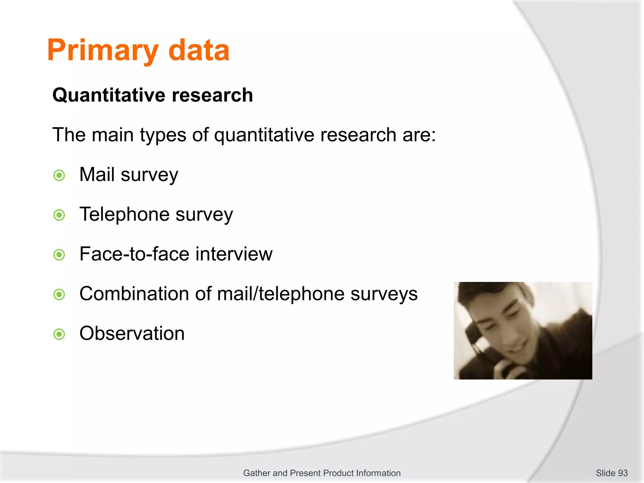 Primary data
Quantitative research
The main types of quantitative research are:
 Mail survey
 Telephone survey
 Face-to-face interview
 Combination of mail/telephone surveys
 Observation
Slide 93Gather and Present Product Information
 