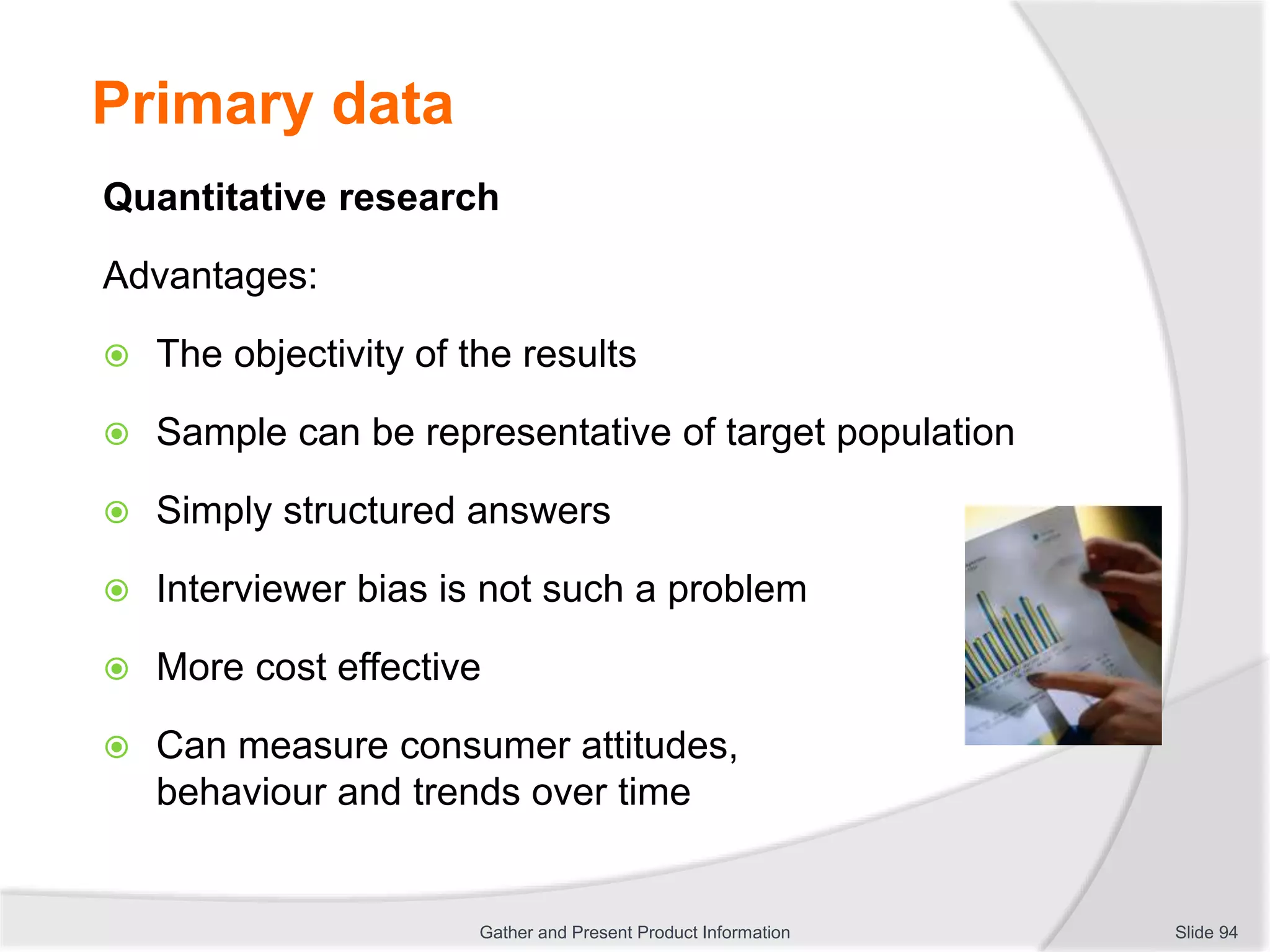 Primary data
Quantitative research
Advantages:
 The objectivity of the results
 Sample can be representative of target population
 Simply structured answers
 Interviewer bias is not such a problem
 More cost effective
 Can measure consumer attitudes,
behaviour and trends over time
Slide 94Gather and Present Product Information
 