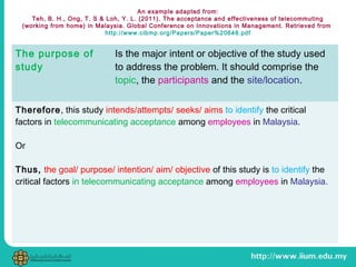 An example adapted from:
Teh, B. H., Ong, T. S & Loh, Y. L. (2011). The acceptance and effectiveness of telecommuting
(working from home) in Malaysia. Global Conference on Innovations in Management. Retrieved from
http://www.cibmp.org/Papers/Paper%20648.pdf
The purpose of
study
Is the major intent or objective of the study used
to address the problem. It should comprise the
topic, the participants and the site/location.
Therefore, this study intends/attempts/ seeks/ aims to identify the critical
factors in telecommunicating acceptance among employees in Malaysia.
Or
Thus, the goal/ purpose/ intention/ aim/ objective of this study is to identify the
critical factors in telecommunicating acceptance among employees in Malaysia.
 