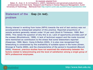 An example adapted from:
Baker, E., Aver, C. G. & Crawford J. (2007). Satisfaction and perceived productivity when
professionals work from home. Research and Practice in Human Resource Management, Curtin
University of Technology. Retrieved from http://rphrm.curtin.edu.au/2007/issue1/satisfaction.html
Statement of the
problem
Gap (in red).
Strong interest in working from home (WFH) towards the end of last century was not
accompanied by widespread adoption of this practice. Reported proportions of
remote workers generally remain under 10 per cent (Scott & Timmeran, 1999; Barr
2005). This raises the question of why this is so. Lack of opportunity provides part of
the answer (Brocklehurst, 1996). A lack of technical support and the costs incurred
were mentioned as contributors to the stress that some teleworkers reported
(Deeprose, 1999; Mann, Varey & Button 2000). It is also now recognised that
teleworking is constrained by the availability of suitable space in the home (Green,
Strange & Trache 2000), and the characteristics of the person’s household (Baruch
2000). However, previous studies have not examined the relationship between the
factors related to telecommuting and the level of satisfaction among a single group of
WFH professional employees.
 