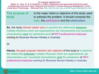 An example adapted from:
Baker, E., Aver, C. G. & Crawford J. (2007). Satisfaction and perceived productivity when
professionals work from home. Research and Practice in Human Resource Management, Curtin
University of Technology. Retrieved from http://rphrm.curtin.edu.au/2007/issue1/satisfaction.html
The purpose of
study
Is the major intent or objective of the study used
to address the problem. It should comprise the
topic, the participants and the site/location.
So, this study intends/ seeks/ aims to examine the relationship between
multiple influences which are organizational, job characteristics and household
characteristics and the satisfaction level of WFH professional employees
working for Business Review Weekly in Australia.
Or
Hence, the goal/ purpose/ intention/ aim/ objective of this study is to examine
the relationship between multiple influences which are organizational, job
characteristics and household characteristics and the satisfaction of WFH
professional employees working for Business Review Weekly in Australia.
 