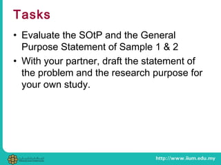 Tasks
• Evaluate the SOtP and the General
Purpose Statement of Sample 1 & 2
• With your partner, draft the statement of
the problem and the research purpose for
your own study.
 