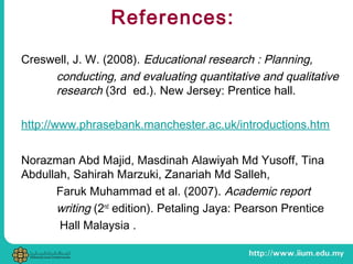References:
Creswell, J. W. (2008). Educational research : Planning,
conducting, and evaluating quantitative and qualitative
research (3rd ed.). New Jersey: Prentice hall.
http://www.phrasebank.manchester.ac.uk/introductions.htm
Norazman Abd Majid, Masdinah Alawiyah Md Yusoff, Tina
Abdullah, Sahirah Marzuki, Zanariah Md Salleh,
Faruk Muhammad et al. (2007). Academic report
writing (2nd
edition). Petaling Jaya: Pearson Prentice
Hall Malaysia .
 