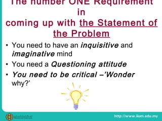 The number ONE Requirement
in
coming up with the Statement of
the Problem
• You need to have an inquisitive and
imaginative mind
• You need a Questioning attitude
• You need to be critical –’Wonder
why?’
 