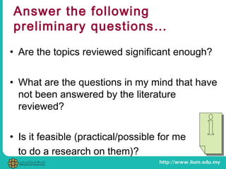 Answer the following
preliminary questions…
• Are the topics reviewed significant enough?
• What are the questions in my mind that have
not been answered by the literature
reviewed?
• Is it feasible (practical/possible for me
to do a research on them)?
 