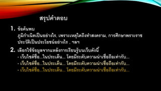 สรุปคาตอบ
1. ข้อค้นพบ
ภูมิกาเนิดเป็นอย่างไร, เพราะเหตุใดถึงทาสงคราม, การศึกษาพราะราช
ประวัติเป็นประโยชน์อย่างไร , ฯลฯ
2. เลือกใช้ข้อมูลจากแหล้งการเรียนรู้บนเว็บดังนี้
- เว็บไซต์ชื่อ...ในประเด็น... โดยมีระดับความน่าเชื่อถือเท่ากับ...
- เว็บไซต์ชื่อ...ในประเด็น... โดยมีระดับความน่าเชื่อถือเท่ากับ...
- เว็บไซต์ชื่อ...ในประเด็น... โดยมีระดับความน่าเชื่อถือเท่ากับ...
 