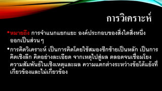 การวิเคราะห์
•หมายถึง การจาแนกแยกแยะ องค์ประกอบของสิ่งใดสิ่งหนึ่ง
ออกเป็นส่วนๆ
•การคิดวิเคราะห์ เป็นการคิดโดยใช้สมองซีกซ้ายเป็นหลัก เป็นการ
คิดเชิงลึก คิดอย่างละเอียด จากเหตุไปสู่ผล ตลอดจนเชื่อมโยง
ความสัมพันธ์ในเชิงเหตุและผล ความแตกต่างระหว่างข้อโต้แย้งที่
เกี่ยวข้องและไม่เกี่ยวข้อง
 
