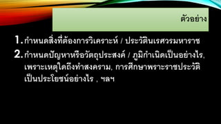 ตัวอย่าง
1.กาหนดสิ่งที่ต้องการวิเคราะห์ / ประวัตินเรศวรมหาราช
2.กาหนดปัญหาหรือวัตถุประสงค์ / ภูมิกาเนิดเป็นอย่างไร,
เพราะเหตุใดถึงทาสงคราม, การศึกษาพราะราชประวัติ
เป็นประโยชน์อย่างไร , ฯลฯ
 