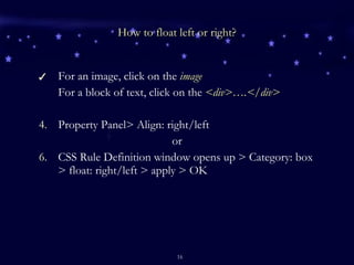 How to float left or right? For an image, click on the  image For a block of text, click on the  <div>….</div> Property Panel> Align: right/left or CSS Rule Definition window opens up > Category: box > float: right/left > apply > OK 