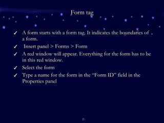 Form tag A form starts with a form tag. It indicates the boundaries of a form. Insert panel > Forms > Form  A red window will appear. Everything for the form has to be in this red window. Select the form Type a name for the form in the “Form ID” field in the Properties panel 