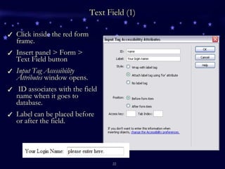 Text Field (1) Click inside the red form frame. Insert panel > Form > Text Field button Input Tag Accessibility Attributes  window opens. ID associates with the field name when it goes to database. Label can be placed before or after the field. 