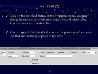 Text Field (2) Click on the text field frame, in the Properties panel, you may change its name, char width, max char, type, and initial value. You may associate it with a class. You can specify the Initial Value in the Properties panel – starter text that automatically appears in the field. 