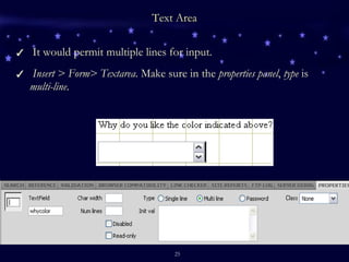 Text Area It would permit multiple lines for input. Insert > Form> Textarea . Make sure in the  properties panel ,  type  is  multi-line . 