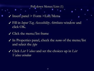 Pull-down Menus/Lists (1) Insert panel > Form >List/Menu Fill in  Input Tag Accessibility Attributes  window and click OK. Click the menu/list frame In Properties panel, check the  name  of the menu/list and select the  type Click  List Values  and set the choices up in  List Values window 