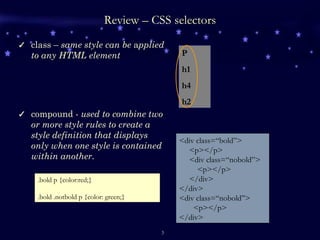 Review – CSS selectors class –  same style can be  a pplied to any HTML element compound -  used to combine two or more style rules to create a style definition that displays only when one style is contained within another.  <div class=“bold”> <p></p> <div class=“nobold”> <p></p> </div> </div> <div class=“nobold”> <p></p> </div> .bold p {color:red;} .bold .notbold p {color: green;} P h1 h4 h2 
