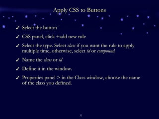 Apply CSS to Buttons Select the button CSS panel, click +add new rule Select the type. Select  class  if you want the rule to apply multiple time, otherwise, select  id  or  compound. Name the  class  or  id Define it in the window. Properties panel > in the Class window, choose the name of the class you defined. 