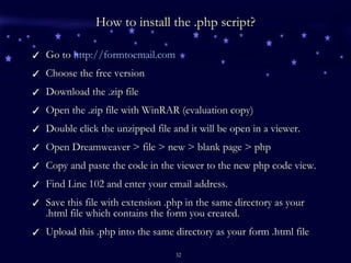 How to install the .php script? Go to  http://formtoemail.com Choose the free version Download the .zip file Open the .zip file with WinRAR (evaluation copy) Double click the unzipped file and it will be open in a viewer. Open Dreamweaver > file > new > blank page > php Copy and paste the code in the viewer to the new php code view. Find Line 102 and enter your email address. Save this file with extension .php in the same directory as your .html file which contains the form you created. Upload this .php into the same directory as your form .html file 