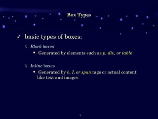 Box Types basic types of boxes:   Block  boxes Generated by elements such as   p ,  div , or  table Inline  boxes Generated by  b ,  I , or  span  tags or actual content like text and images 
