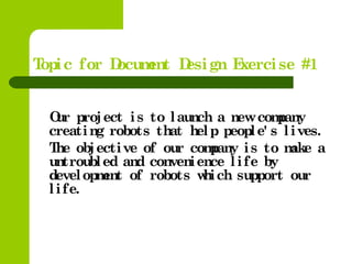 Topic  for  Document  Design  Exercise  #1
Our  project  is  to  launch  a  new  company 
creating  robots  that  help  people' s  lives.
    The  objective  of  our  company  is  to  make  a 
untroubled  and  convenience  life  by 
development  of  robots  which  support  our 
life.
 